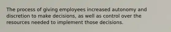 The process of giving employees increased autonomy and discretion to make decisions, as well as control over the resources needed to implement those decisions.