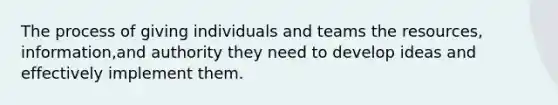 The process of giving individuals and teams the resources, information,and authority they need to develop ideas and effectively implement them.