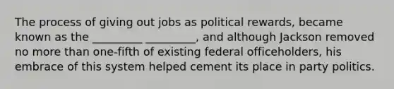 The process of giving out jobs as political rewards, became known as the _________ _________, and although Jackson removed no <a href='https://www.questionai.com/knowledge/keWHlEPx42-more-than' class='anchor-knowledge'>more than</a> one-fifth of existing federal officeholders, his embrace of this system helped cement its place in party politics.