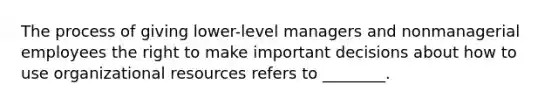 The process of giving lower-level managers and nonmanagerial employees the right to make important decisions about how to use organizational resources refers to ________.