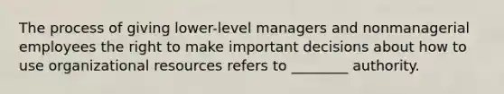 The process of giving lower-level managers and nonmanagerial employees the right to make important decisions about how to use organizational resources refers to ________ authority.