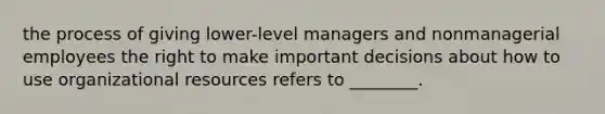 the process of giving lower-level managers and nonmanagerial employees the right to make important decisions about how to use organizational resources refers to ________.