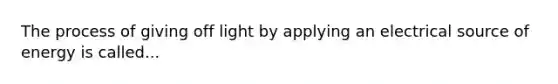 The process of giving off light by applying an electrical source of energy is called...