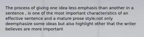 The process of giving one idea less emphasis than another in a sentence , is one of the most important characteristics of an effective sentence and a mature prose style;not only deemphasize some ideas but also highlight other that the writer believes are more important