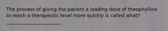 The process of giving the patient a loading dose of theophylline to reach a therapeutic level more quickly is called what? _______________________