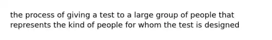 the process of giving a test to a large group of people that represents the kind of people for whom the test is designed