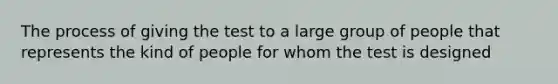 The process of giving the test to a large group of people that represents the kind of people for whom the test is designed