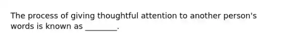 The process of giving thoughtful attention to another person's words is known as ________.