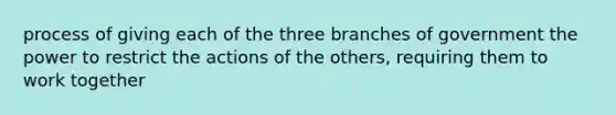 process of giving each of the three branches of government the power to restrict the actions of the others, requiring them to work together