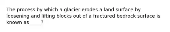 The process by which a glacier erodes a land surface by loosening and lifting blocks out of a fractured bedrock surface is known as_____?