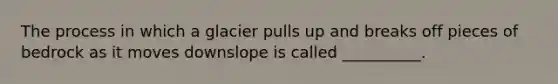 The process in which a glacier pulls up and breaks off pieces of bedrock as it moves downslope is called __________.