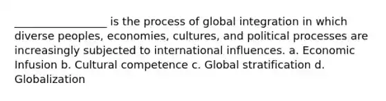 _________________ is the process of global integration in which diverse peoples, economies, cultures, and political processes are increasingly subjected to international influences. a. Economic Infusion b. Cultural competence c. Global stratification d. Globalization