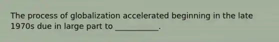 The process of globalization accelerated beginning in the late 1970s due in large part to ___________.