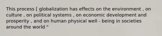 This process [ globalization has effects on the environment , on culture , on political systems , on economic development and prosperity , and on human physical well - being in societies around the world "