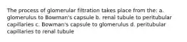 The process of glomerular filtration takes place from the: a. glomerulus to Bowman's capsule b. renal tubule to peritubular capillaries c. Bowman's capsule to glomerulus d. peritubular capillaries to renal tubule