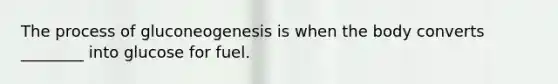 The process of gluconeogenesis is when the body converts ________ into glucose for fuel.