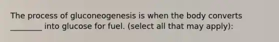 The process of gluconeogenesis is when the body converts ________ into glucose for fuel. (select all that may apply):