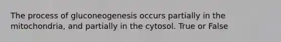 The process of gluconeogenesis occurs partially in the mitochondria, and partially in the cytosol. True or False