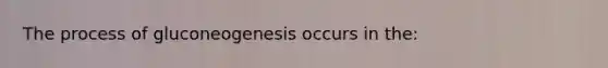 The process of gluconeogenesis occurs in the: