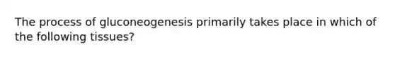 The process of gluconeogenesis primarily takes place in which of the following tissues?