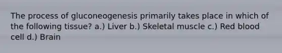 The process of gluconeogenesis primarily takes place in which of the following tissue? a.) Liver b.) Skeletal muscle c.) Red blood cell d.) Brain