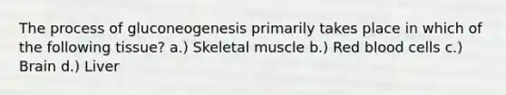 The process of gluconeogenesis primarily takes place in which of the following tissue? a.) Skeletal muscle b.) Red blood cells c.) Brain d.) Liver