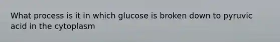 What process is it in which glucose is broken down to pyruvic acid in the cytoplasm