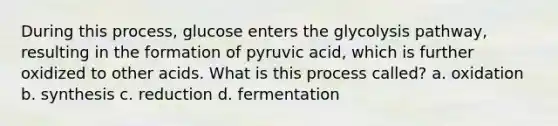 During this process, glucose enters the glycolysis pathway, resulting in the formation of pyruvic acid, which is further oxidized to other acids. What is this process called? a. oxidation b. synthesis c. reduction d. fermentation