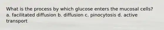 What is the process by which glucose enters the mucosal cells? a. facilitated diffusion b. diffusion c. pinocytosis d. active transport