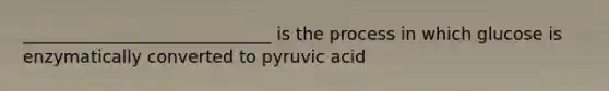 _____________________________ is the process in which glucose is enzymatically converted to pyruvic acid