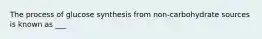 The process of glucose synthesis from non-carbohydrate sources is known as ___