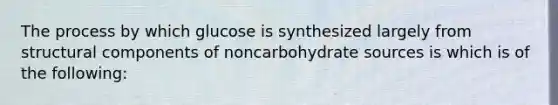 The process by which glucose is synthesized largely from structural components of noncarbohydrate sources is which is of the following: