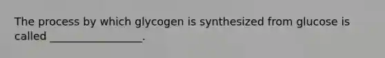 The process by which glycogen is synthesized from glucose is called _________________.