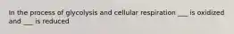 In the process of glycolysis and cellular respiration ___ is oxidized and ___ is reduced