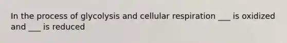 In the process of glycolysis and cellular respiration ___ is oxidized and ___ is reduced