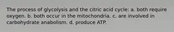 The process of glycolysis and the citric acid cycle: a. both require oxygen. b. both occur in the mitochondria. c. are involved in carbohydrate anabolism. d. produce ATP.