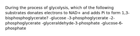 During the process of glycolysis, which of the following substrates donates electrons to NAD+ and adds Pi to form 1,3-bisphosphoglycerate? -glucose -3-phosphoglycerate -2-phosphoglycerate -glyceraldehyde-3-phosphate -glucose-6-phosphate