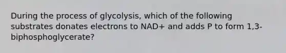 During the process of glycolysis, which of the following substrates donates electrons to NAD+ and adds P to form 1,3-biphosphoglycerate?