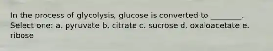 In the process of glycolysis, glucose is converted to ________. Select one: a. pyruvate b. citrate c. sucrose d. oxaloacetate e. ribose