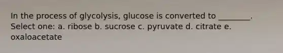 In the process of glycolysis, glucose is converted to ________. Select one: a. ribose b. sucrose c. pyruvate d. citrate e. oxaloacetate