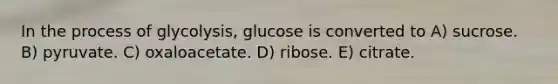 In the process of glycolysis, glucose is converted to A) sucrose. B) pyruvate. C) oxaloacetate. D) ribose. E) citrate.