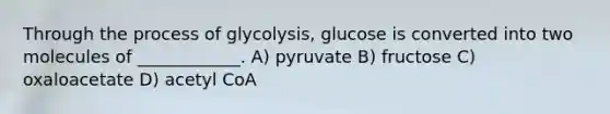 Through the process of glycolysis, glucose is converted into two molecules of ____________. A) pyruvate B) fructose C) oxaloacetate D) acetyl CoA