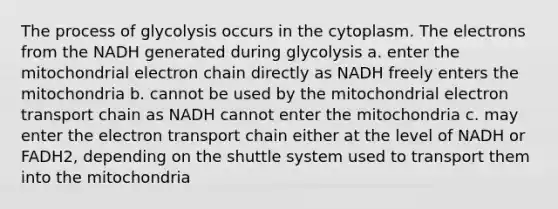 The process of glycolysis occurs in the cytoplasm. The electrons from the NADH generated during glycolysis a. enter the mitochondrial electron chain directly as NADH freely enters the mitochondria b. cannot be used by the mitochondrial electron transport chain as NADH cannot enter the mitochondria c. may enter the electron transport chain either at the level of NADH or FADH2, depending on the shuttle system used to transport them into the mitochondria