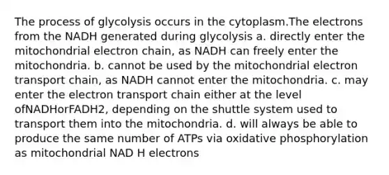 The process of glycolysis occurs in the cytoplasm.The electrons from the NADH generated during glycolysis a. directly enter the mitochondrial electron chain, as NADH can freely enter the mitochondria. b. cannot be used by the mitochondrial electron transport chain, as NADH cannot enter the mitochondria. c. may enter the electron transport chain either at the level ofNADHorFADH2, depending on the shuttle system used to transport them into the mitochondria. d. will always be able to produce the same number of ATPs via oxidative phosphorylation as mitochondrial NAD H electrons