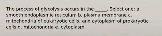 The process of glycolysis occurs in the _____. Select one: a. smooth endoplasmic reticulum b. plasma membrane c. mitochondria of <a href='https://www.questionai.com/knowledge/kb526cpm6R-eukaryotic-cells' class='anchor-knowledge'>eukaryotic cells</a>, and cytoplasm of <a href='https://www.questionai.com/knowledge/k1BuXhIsgo-prokaryotic-cells' class='anchor-knowledge'>prokaryotic cells</a> d. mitochondria e. cytoplasm