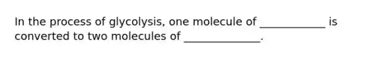 In the process of glycolysis, one molecule of ____________ is converted to two molecules of ______________.