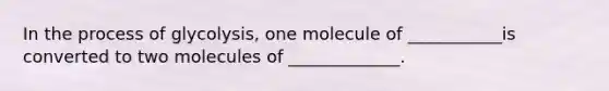 In the process of glycolysis, one molecule of ___________is converted to two molecules of _____________.