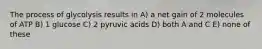 The process of glycolysis results in A) a net gain of 2 molecules of ATP B) 1 glucose C) 2 pyruvic acids D) both A and C E) none of these