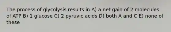 The process of glycolysis results in A) a net gain of 2 molecules of ATP B) 1 glucose C) 2 pyruvic acids D) both A and C E) none of these