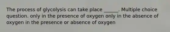 The process of glycolysis can take place ______. Multiple choice question. only in the presence of oxygen only in the absence of oxygen in the presence or absence of oxygen